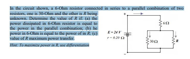 In the circuit shown, a 6-Ohm resistor connected in series to a parallel combination of two
resistors, one is 30-Ohm and the other is R being
unknown. Determine the value of R if: (a) the
power dissipated in 6-Ohm resistor is equal to
the power in the parallel combination; (b) he
power in 6-Ohm is equal to the power of in R; (c)
value of R maximum power transfer.
+
E = 24 V
r = 0.20 2
30Ω
R
Hint: To maximize power in R, use differentiation
