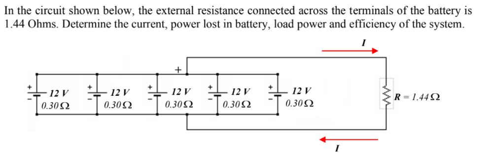 In the circuit shown below, the external resistance connected across the terminals of the battery is
1.44 Ohms. Determine the current, power lost in battery, load power and efficiency of the system.
+
12 V
12 V
12 V
12 V
12 V
R = 1.44 N
0.30Q
0.30 Ω
0.302
0.30 Ω
0.30Q
I
