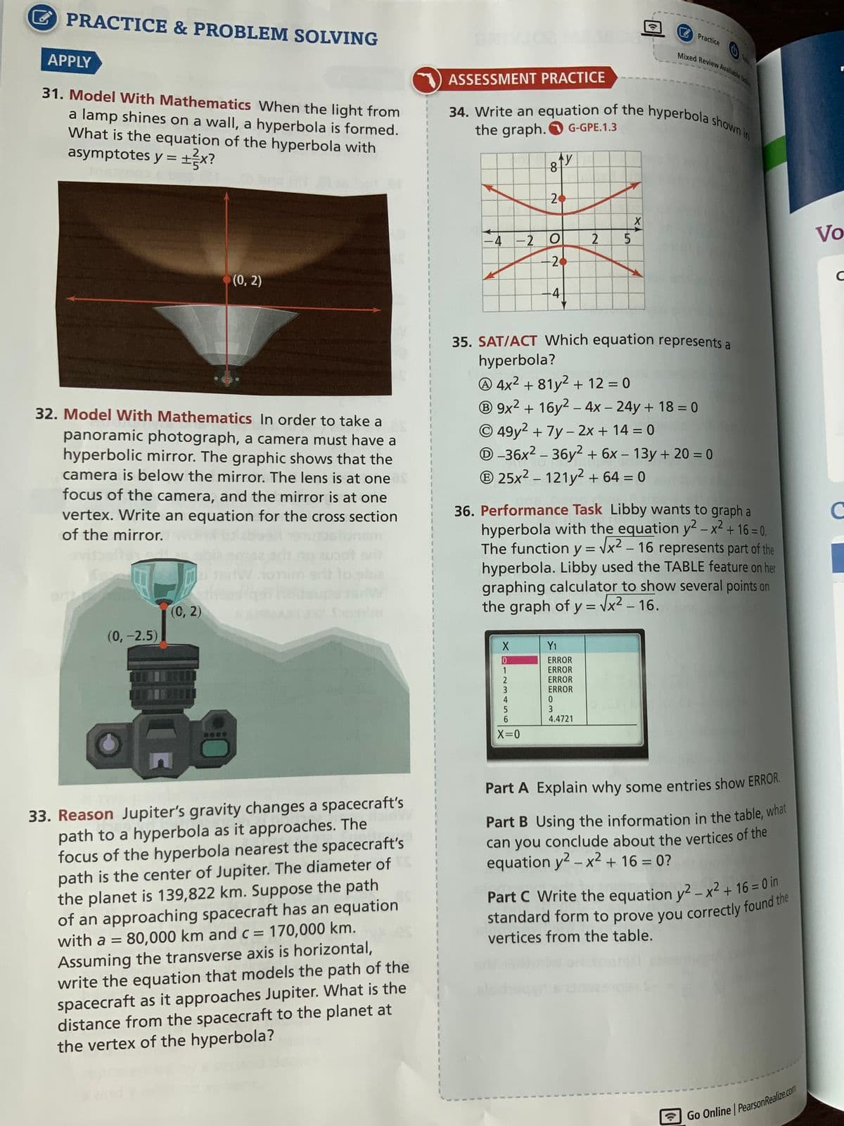 PRACTICE & PROBLEM SOLVING
Practice
Mixed Review Available On
APPLY
ASSESSMENT PRACTICE
34. Write an equation of the hyperbola shown in
31. Model With Mathematics When the light from
a lamp shines on a wall, a hyperbola is formed.
What is the equation of the hyperbola with
asymptotes y = ±3x?
EX?
the graph. G-GPE.1.3
I
81Y
20
-4-2 O
5
20
(0, 2)
-4
35. SAT/ACT Which equation represents a
hyperbola?
4x² +81y² + 12 = 0
B 9x² + 16y² - 4x - 24y + 18 = 0
Ⓒ49y² + 7y - 2x + 14 = 0
D-36x² - 36y² + 6x - 13y + 20 = 0
32. Model With Mathematics In order to take a
panoramic photograph, a camera must have a
hyperbolic mirror. The graphic shows that the
camera is below the mirror. The lens is at one
focus of the camera, and the mirror is at one
vertex. Write an equation for the cross section
of the mirror.
Ⓡ 25x² - 121y² + 64 = 0
1
36. Performance Task Libby wants to graph a
hyperbola with the equation y² - x² + 16 = 0.
The function y = √x² - 16 represents part of the
hyperbola. Libby used the TABLE feature on her
graphing calculator to show several points on
the graph of y = √√x² - 16.
$
1
(0, 2)
1
(0, -2.5)
Y₁
ERROR
1
ERROR
ERROR
3
ERROR
4
0
5
3
6
4.4721
X=0
****
Part A Explain why some entries show ERROR.
Part B Using the information in the table, what
can you conclude about the vertices of the
equation y² - x² + 16 = 0?
33. Reason Jupiter's gravity changes a spacecraft's
path to a hyperbola as it approaches. The
focus of the hyperbola nearest the spacecraft's
path is the center of Jupiter. The diameter of
the planet is 139,822 km. Suppose the path
of an approaching spacecraft has an equation
with a = 80,000 km and c = 170,000 km.
Assuming the transverse axis is horizontal,
write the equation that models the path of the
spacecraft as it approaches Jupiter. What is the
distance from the spacecraft to the planet at
the vertex of the hyperbola?
Part C Write the equation y2 - x² +16=0 in
standard form to prove you correctly found the
vertices from the table.
Go Online PearsonRealize.com
1
1
Хо
N
2
ХА
X
Vo
C
C