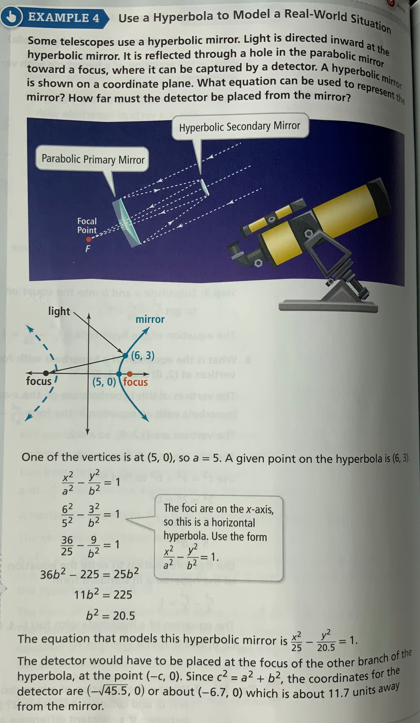 EXAMPLE 4 Use a Hyperbola to Model a Real-World Situation
Some telescopes use a hyperbolic mirror. Light is directed inward at the
hyperbolic mirror. It is reflected through a hole in the parabolic mirror
is shown on a coordinate plane. What equation can be used to represent the
toward a focus, where it can be captured by a detector. A hyperbolic mirror
mirror? How far must the detector be placed from the mirror?
Hyperbolic Secondary Mirror
Parabolic Primary Mirror
Focal
Point
F
mirror
(6, 3)
d
focus/
(5,0) focus
One of the vertices is at (5, 0), so a = 5. A given point on the hyperbola is (6, 3).
y²
= 1
6²
= 1
62 32
52 6²
36
The foci are on the x-axis,
so this is a horizontal
hyperbola. Use the form
9
35-2=1
x²y²
a²b²
= 1.
36b²-225=
256²
11b² = 225
b² = 20.5
The equation that models this hyperbolic mirror is - 20.5 = 1.
The detector would have to be placed at the focus of the other branch of the
hyperbola, at the point (-c, 0). Since c²= a² + b², the coordinates for the
detector are (-√45.5, 0) or about (-6.7, 0) which is about 11.7 units away
from the mirror.
light
I