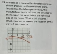 26. A telescope is made with a hyperbolic mirror,
shown graphed on the coordinate plane.
To assemble the telescope correctly, the
manufacturer needs to know the distance to
the focus on the same side as the reflective
side of the mirror. What is this distance?
What equation represents the location of the
mirror? SEE EXAMPLE 4
8 16 24
(12-50)
(0-5)
-16
-24