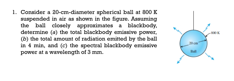 1. Consider a 20-cm-diameter spherical ball at 800 K
suspended in air as shown in the figure. Assuming
ball closely approximates a blackbody,
determine (a) the total blackbody emissive power,
(b) the total amount of radiation emitted by the ball
in 4 min, and (c) the spectral blackbody emissive
power at a wavelength of 3 mm.
the
- 800 K
_20 cm"
Ball

