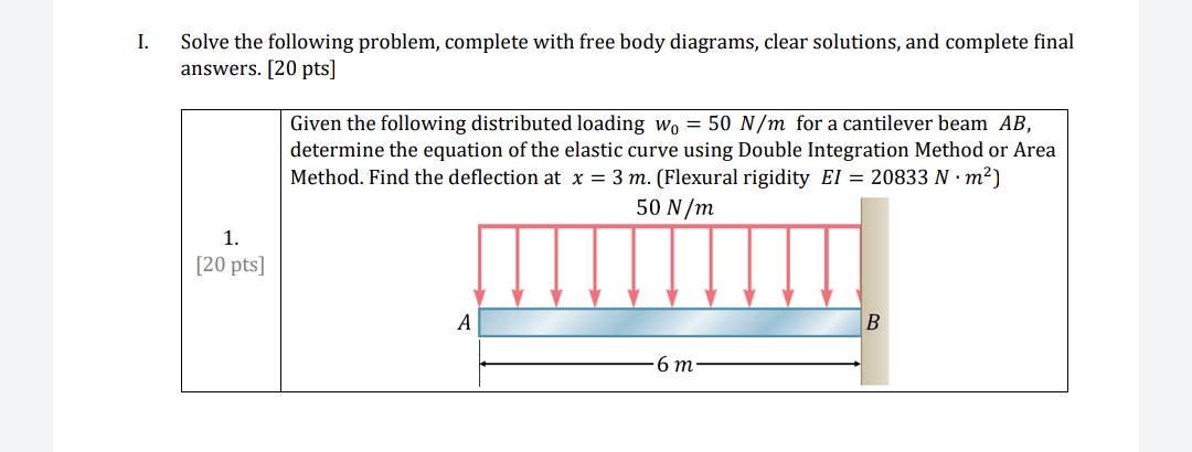 I.
Solve the following problem, complete with free body diagrams, clear solutions, and complete final
answers. [20 pts]
Given the following distributed loading wo = 50 N/m for a cantilever beam AB,
determine the equation of the elastic curve using Double Integration Method or Area
Method. Find the deflection at x = 3 m. (Flexural rigidity El = 20833 N · m²)
50 N/m
I|||||||
1.
[20 pts]
A
6 m
