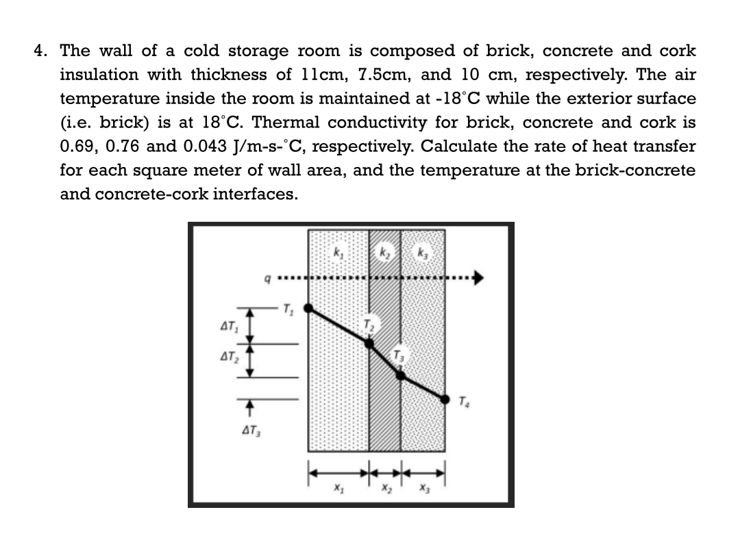 4. The wall of a cold storage room is composed of brick, concrete and cork
insulation with thickness of l1cm, 7.5cm, and 10 cm, respectively. The air
temperature inside the room is maintained at -18°C while the exterior surface
(i.e. brick) is at 18°C. Thermal conductivity for brick, concrete and cork is
0.69, 0.76 and 0.043 J/m-s-°C, respectively. Calculate the rate of heat transfer
for each square meter of wall area, and the temperature at the brick-concrete
and concrete-cork interfaces.
AT
AT2
T4
AT
X1
X3
