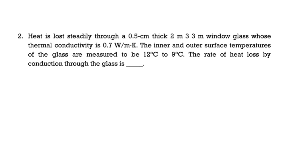 2. Heat is lost steadily through a 0.5-cm thick 2 m 3 3 m window glass whose
thermal conductivity is 0.7 VW/m•K. The inner and outer surface temperatures
of the glass are measured to be 12°C to 9°C. The rate of heat loss by
conduction through the glass is

