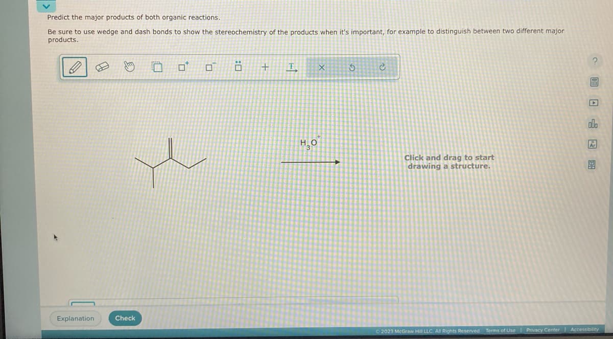 Predict the major products of both organic reactions.
Be sure to use wedge and dash bonds to show the stereochemistry of the products when it's important, for example to distinguish between two different major
products.
Explanation
Jy
e
Check
Ö
+ T
но
X
3
Ć
Click and drag to start
drawing a structure.
c圃日 唱图
BEED
00
© 2023 McGraw Hill LLC. All Rights Reserved. Terms of Use
Terms of Use | Privacy Center Accessibility
|