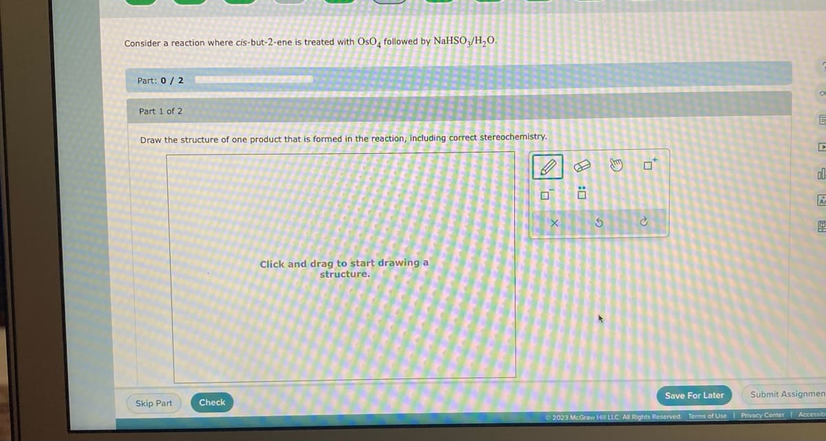 Consider a reaction where cis-but-2-ene is treated with OsO4 followed by NaHSO3/H₂O.
Part: 0/2
Part 1 of 2
Draw the structure of one product that is formed in the reaction, including correct stereochemistry.
Skip Part
Check
Click and drag to start drawing a
structure.
U
X
Ö
5
f
O
E
D
00
Submit Assignmen
Save For Later
© 2023 McGraw Hill LLC. All Rights Reserved. Terms of Use | Privacy Center | Accessib