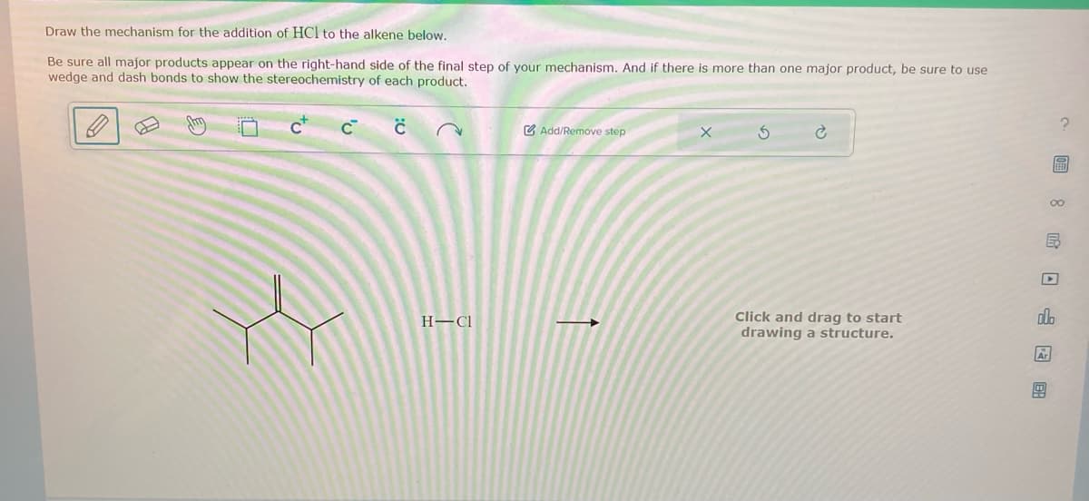 Draw the mechanism for the addition of HCl to the alkene below.
Be sure all major products appear on the right-hand side of the final step of your mechanism. And if there is more than one major product, be sure to use
wedge and dash bonds to show the stereochemistry of each product.
C™
C
H-Cl
Add/Remove step
X
3
Click and drag to start
drawing a structure.
Ar
2
FEED
olo
00