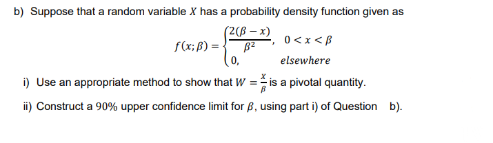 b) Suppose that a random variable X has a probability density function given as
(2(ß-x)
B²
0<x<B
0,
elsewhere
i) Use an appropriate method to show that W = is a pivotal quantity.
ii) Construct a 90% upper confidence limit for ß, using part i) of Question b).
f(x; B) =
}