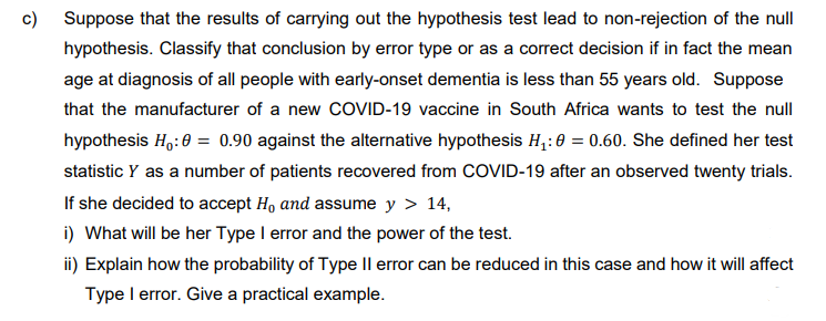 c)
Suppose that the results of carrying out the hypothesis test lead to non-rejection of the null
hypothesis. Classify that conclusion by error type or as a correct decision if in fact the mean
age at diagnosis of all people with early-onset dementia is less than 55 years old. Suppose
that the manufacturer of a new COVID-19 vaccine in South Africa wants to test the null
hypothesis H₁:0 = 0.90 against the alternative hypothesis H₁:0 = 0.60. She defined her test
statistic Y as a number of patients recovered from COVID-19 after an observed twenty trials.
If she decided to accept H, and assume y > 14,
i) What will be her Type I error and the power of the test.
ii) Explain how the probability of Type II error can be reduced in this case and how it will affect
Type I error. Give a practical example.