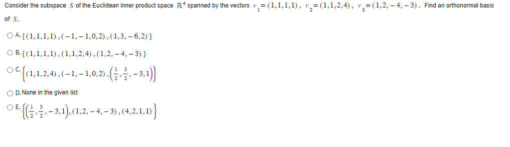 Consider the subspace S of the Euclidean inner product space R* spanned by the vectors v₁ = (1,1,1,1), v₂=(1,1,2,4), v₂=(1,2,-4,-3). Find an orthonormal basis
of S.
O A
{(1,1,1,1),(-1,-1,0,2), (1,3,- 6,2) }
OB. {(1,1,1,1), (1,1,2,4), (1,2,-4,-3) }
○ ¤ {(1,1,2,4), (− 1, − 1,0,2), (½ ‚ — ₁ — 3,1))}
OD. None in the given list
O E.
○ . {(1, ², -3,1), (1, 2, – 4, − 3), (4,2,1,1)}