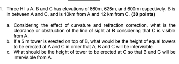 1. Three Hills A, B and C has elevations of 660m, 625m, and 600m respectively. B is
in between A and C, and is 10km from A and 12 km from C. (30 points)
a. Considering the effect of curvature and refraction correction, what is the
clearance or obstruction of the line of sight at B considering that C is visible
from A.
b. If a 5 m tower is erected on top of B, what would be the height of equal towers
to be erected at A and C in order that A, B and C will be intervisible.
c. What should be the height of tower to be erected at C so that B and C will be
intervisible from A.
