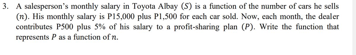 3. A salesperson's monthly salary in Toyota Albay (S) is a function of the number of cars he sells
(n). His monthly salary is P15,000 plus P1,500 for each car sold. Now, each month, the dealer
contributes P500 plus 5% of his salary to a profit-sharing plan (P). Write the function that
represents P as a function of n.
