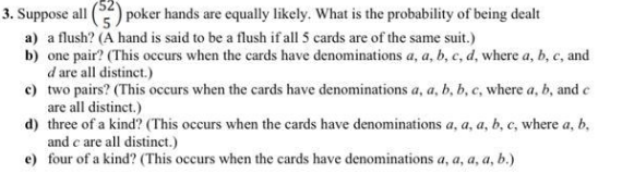 )poker hands are equally likely. What is the probability of being dealt
3. Suppose all
a) a flush? (A hand is said to be a flush if all 5 cards are of the same suit.)
b) one pair? (This occurs when the cards have denominations a, a, b, c, d, where a, b, c, and
d are all distinct.)
c) two pairs? (This occurs when the cards have denominations a, a, b, b, c, where a, b, and e
are all distinct.)
d) three of a kind? (This occurs when the cards have denominations a, a, a, b, c, where a, b,
and c are all distinct.)
e) four of a kind? (This occurs when the cards have denominations a, a, a, a, b.)
