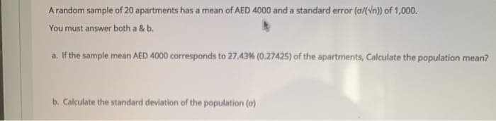 A randam sample of 20 apartments has a mean of AED 4000 and a standard error (a/(vn)) of 1,000.
You must answer both a & b.
a. If the sample mean AED 4000 corresponds to 27.43% (0.27425) of the apartments, Calculate the population mean?
b. Calculate the standard deviation of the population (o)
