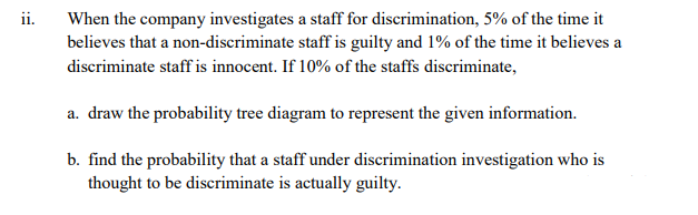ii.
When the company investigates a staff for discrimination, 5% of the time it
believes that a non-discriminate staff is guilty and 1% of the time it believes a
discriminate staff is innocent. If 10% of the staffs discriminate,
a. draw the probability tree diagram to represent the given information.
b. find the probability that a staff under discrimination investigation who is
thought to be discriminate is actually guilty.
