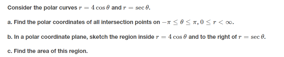 Consider the polar curves r = 4 cos 0 and r = sec 0.
a. Find the polar coordinates of all intersection points on -T<O<T,0 <r < ∞.
b. In a polar coordinate plane, sketch the region inside r = 4 cos 0 and to the right of r = sec 0.
c. Find the area of this region.
