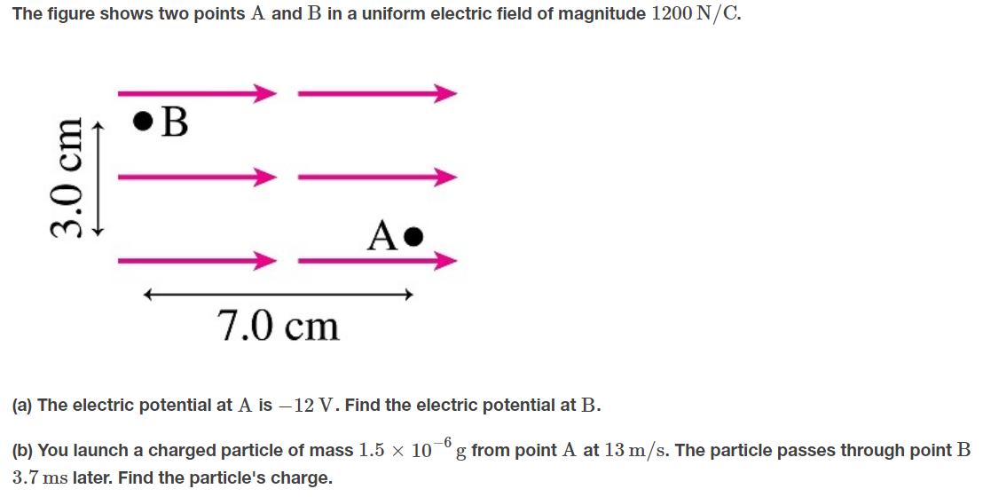 The figure shows two points A and B in a uniform electric field of magnitude 1200 N/C.
A•
7.0 cm
(a) The electric potential at A is –12 V. Find the electric potential at B.
-6
g from point A at 13 m/s. The particle passes through point B
(b) You launch a charged particle of mass 1.5 × 10
3.7 ms later. Find the particle's charge.
3.0cm
