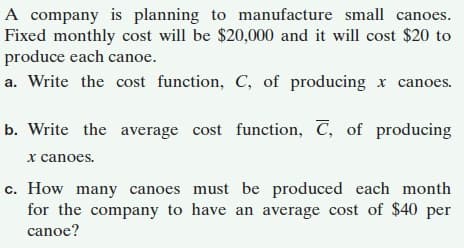 A company is planning to manufacture small canoes.
Fixed monthly cost will be $20,000 and it will cost $20 to
produce each canoe.
a. Write the cost function, C, of producing x canoes.
b. Write the average cost function, C, of producing
x canoes.
c. How many canoes must be produced each month
for the company to have an average cost of $40 per
canoe?
