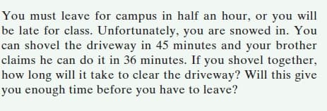 You must leave for campus in half an hour, or you will
be late for class. Unfortunately, you are snowed in. You
can shovel the driveway in 45 minutes and your brother
claims he can do it in 36 minutes. If you shovel together,
how long will it take to clear the driveway? Will this give
you enough time before you have to leave?
