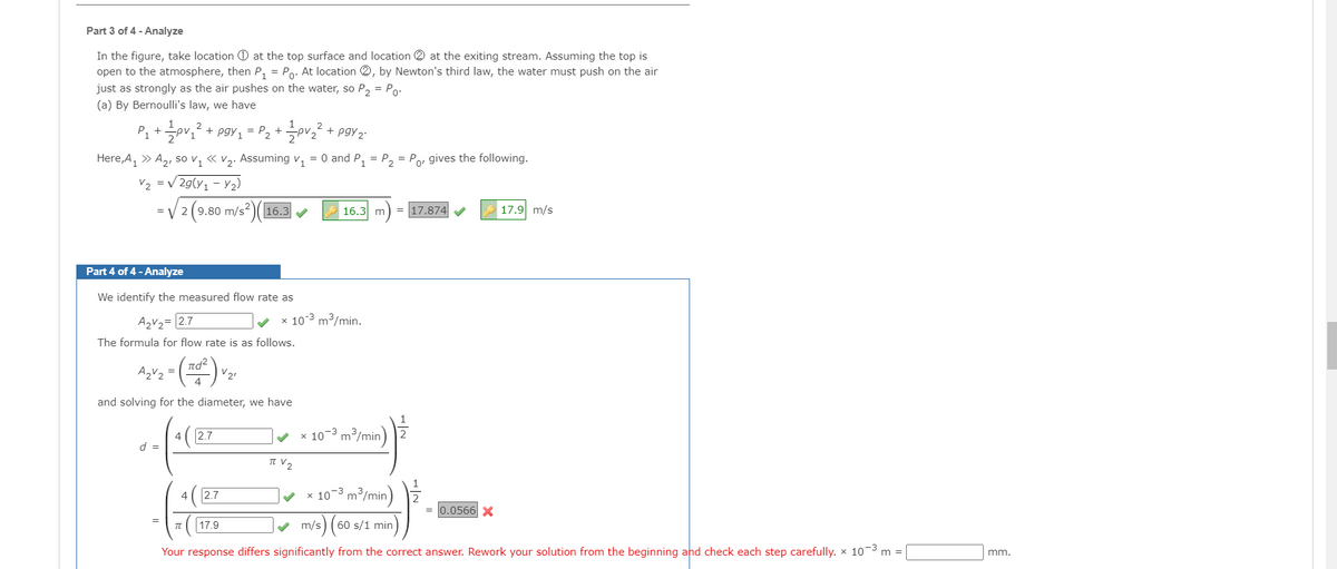 Part 3 of 4 - Analyze
In the figure, take location O at the top surface and location 2 at the exiting stream. Assuming the top is
open to the atmosphere, then P, = Po. At location 2, by Newton's third law, the water must push on the air
just as strongly as the air pushes on the water, so P2 = Po-
(a) By Bernoulli's law, we have
P」 + 글pri2+ pgy1= P2 + 극p22 + pgy2
Here, A, » A2, so v, « v2. Assuming v, = 0 and P, = P, = Po, gives the following.
V2 = v 2g(y1 – 2)
=V 2 (9.80 m/s)(
17.9 m/s
16.3
16.3 m
= 17.874
Part 4 of 4 - Analyze
We identify the measured flow rate as
A2V2= [2.7
x 10-3 m3/min.
The formula for flow rate is as follows.
nd?
V21
and solving for the diameter, we have
1
2.7
v x 10-3 m/min)
4
d =
IT V2
2.7
x 10-3 m/min) 2
0.0566 X
m/s) (
60 s/1 min
=
17.9
Your response differs significantly from the correct answer. Rework your solution from the beginning and check each step carefully. x 10-3
m
mm.
