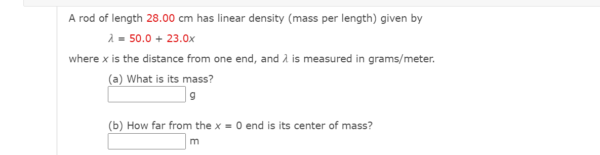 A rod of length 28.00 cm has linear density (mass per length) given by
2 = 50.0 + 23.0x
where x is the distance from one end, and 1 is measured in grams/meter.
(a) What is its mass?
g
(b) How far from the x = 0 end is its center of mass?
