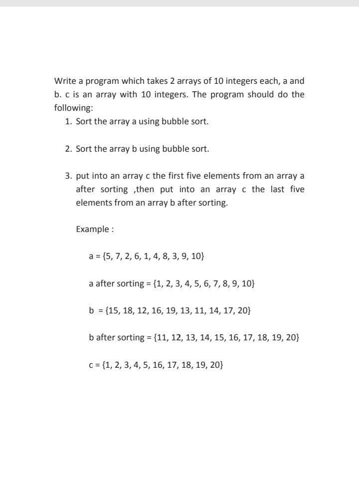 Write a program which takes 2 arrays of 10 integers each, a and
b. c is an array with 10 integers. The program should do the
following:
1. Sort the array a using bubble sort.
2. Sort the array b using bubble sort.
3. put into an array c the first five elements from an array a
after sorting ,then put into an array c the last five
elements from an array b after sorting.
Example :
a = {5, 7, 2, 6, 1, 4, 8, 3, 9, 10}
a after sorting = {1, 2, 3, 4, 5, 6, 7, 8, 9, 10}
b = {15, 18, 12, 16, 19, 13, 11, 14, 17, 20}
b after sorting = {11, 12, 13, 14, 15, 16, 17, 18, 19, 20}
c= {1, 2, 3, 4, 5, 16, 17, 18, 19, 20}
