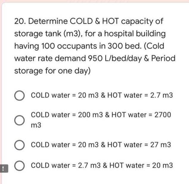 20. Determine COLD & HOT capacity of
storage tank (m3), for a hospital building
having 100 occupants in 300 bed. (Cold
water rate demand 950 L/bed/day & Period
storage for one day)
COLD water = 20 m3 & HOT water 2.7 m3
COLD water 200 m3 & HOT water = 2700
m3
COLD water 20 m3 & HOT water 27 m3
O COLD water = 2.7 m3 & HOT water = 20 m3
