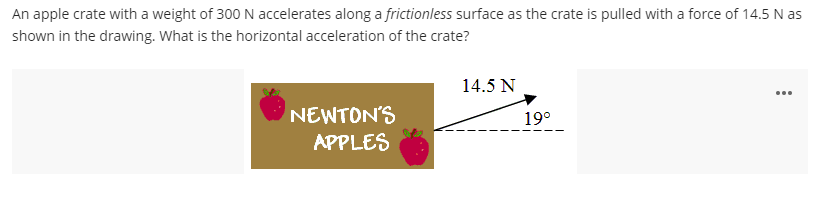 An apple crate with a weight of 300 N accelerates along a frictionless surface as the crate is pulled with a force of 14.5 N as
shown in the drawing. What is the horizontal acceleration of the crate?
14.5 N
...
NEWTON'S
APPLES
19°
