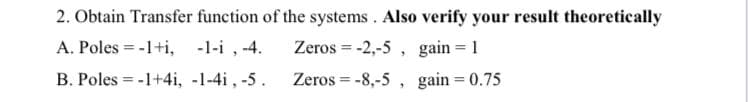 2. Obtain Transfer function of the systems . Also verify your result theoretically
A. Poles = -1+i, -1-i , -4.
Zeros = -2,-5 , gain = 1
B. Poles = -1+4i, -1-4i, -5.
Zeros = -8,-5 , gain = 0.75
%3D
