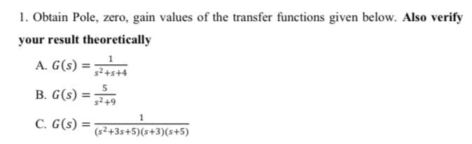 1. Obtain Pole, zero, gain values of the transfer functions given below. Also verify
your result theoretically
A. G(s)
%3D
s2+s+4
B. G(s)
s2+9
C. G(s) =
(s2+3s+5)(s+3)(s+5)
