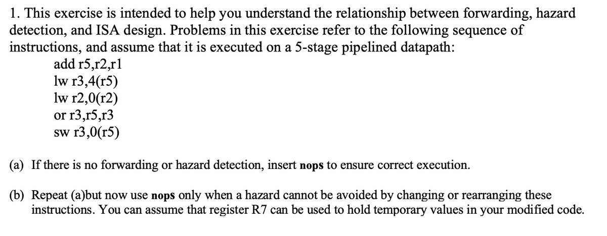 1. This exercise is intended to help you understand the relationship between forwarding, hazard
detection, and ISA design. Problems in this exercise refer to the following sequence of
instructions, and assume that it is executed on a 5-stage pipelined datapath:
add r5,r2,r1
lw r3,4(r5)
lw r2,0(r2)
or r3,r5,r3
sw r3,0(r5)
(a) If there is no forwarding or hazard detection, insert nops to ensure correct execution.
(b) Repeat (a)but now use nops only when a hazard cannot be avoided by changing or rearranging these
instructions. You can assume that register R7 can be used to hold temporary values in your modified code.