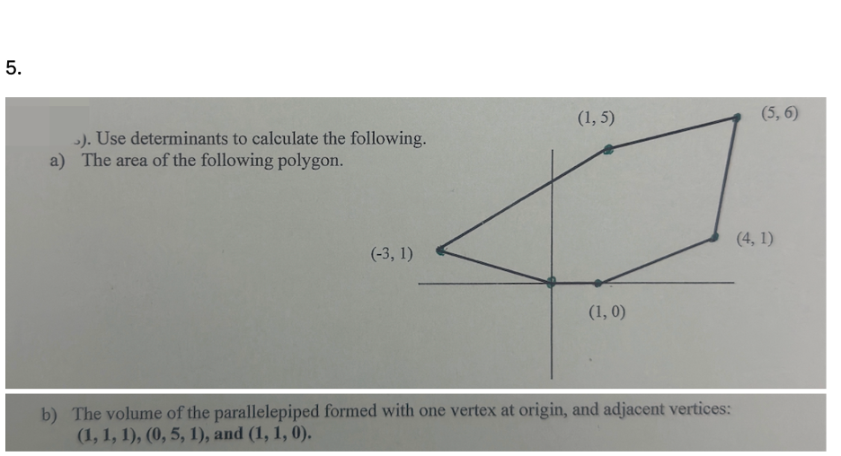 5.
>). Use determinants to calculate the following.
a) The area of the following polygon.
(-3, 1)
(1,5)
(5,6)
(1, 0)
b) The volume of the parallelepiped formed with one vertex at origin, and adjacent vertices:
(1, 1, 1), (0, 5, 1), and (1, 1, 0).
(4, 1)