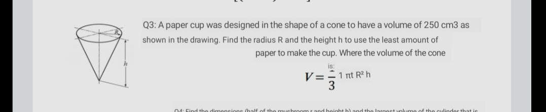 Q3: A paper cup was designed in the shape of a cone to have a volume of 250 cm3 as
shown in the drawing. Find the radius R and the height h to use the least amount of
paper to make the cup. Where the volume of the cone
V=-1 nt R² h
3
04: Find the dimeneion
the lariost voluume of the cvlinder that je

