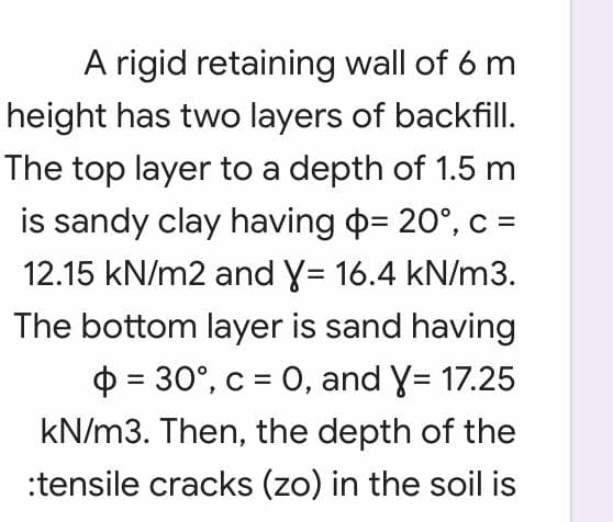 A rigid retaining wall of 6 m
height has two layers of backfill.
The top layer to a depth of 1.5 m
is sandy clay having p= 20°, c =
12.15 kN/m2 and y= 16.4 kN/m3.
The bottom layer is sand having
O = 30°, c = 0, and Y= 17.25
kN/m3. Then, the depth of the
:tensile cracks (zo) in the soil is

