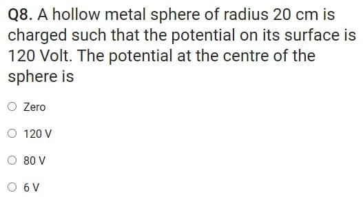 Q8. A hollow metal sphere of radius 20 cm is
charged such that the potential on its surface is
120 Volt. The potential at the centre of the
sphere is
O Zero
O 120 V
O 80 V
O 6V
