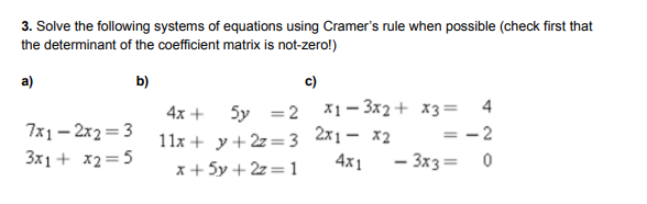 3. Solve the following systems of equations using Cramer's rule when possible (check first that
the determinant of the coefficient matrix is not-zero!)
a)
b)
c)
4
4x +
5y =2 X1– 3x2+ x3=
7x1 – 2x2 = 3
3x1 + x2=5
11x + y+ 2z =3 2x1- x2
x + 5y + 2z= 1
= -2
4x1
- 3x3= 0
