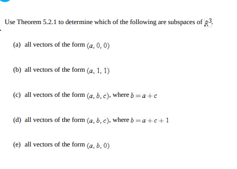 Use Theorem 5.2.1 to determine which of the following are subspaces of R3.
(a) all vectors of the form (a, 0, 0)
(b) all vectors of the form (a, 1, 1)
(c) all vectors of the form (a, b, c), where b =a +c
(d) all vectors of the form (a, b, c), where b = a +c+1
(e) all vectors of the form (a, b, 0)
