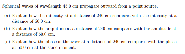 Spherical waves of wavelength 45.0 cm propagate outward from a point source.
(a) Explain how the intensity at a distance of 240 cm compares with the intensity at a
distance of 60.0 cm.
(b) Explain how the amplitude at a distance of 240 cm compares with the amplitude at
a distance of 60.0 cm.
(c) Explain how the phase of the wave at a distance of 240 cm compares with the phase
at 60.0 cm at the same moment.
