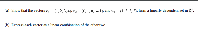 (a) Show that the vectors vi = (1, 2, 3, 4), v2 = (0, 1, 0, – 1), and v3 = (1, 3, 3, 3), form a linearly dependent set in R4.
(b) Express each vector as a linear combination of the other two.
