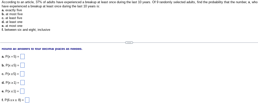 According to an article, 37% of adults have experienced a breakup at least once during the last 10 years. Of 9 randomly selected adults, find the probability that the number, x, who
have experienced a breakup at least once during the last 10 years is:
a. exactly five
b. at most five
c. at least five
d. at least one
e. at most one
f. between six and eight, inclusive
Kound all answers to Tour decimal places as needed.
a. P(x = 5) =
b. P(x ≤5) =
c. P(x ≥5) =
d. P(x ≥ 1) =
e. P(x ≤ 1) =
f. P(6 ≤x≤ 8) =
G