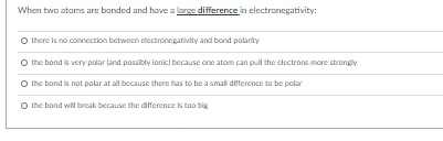 When two atams are banded and have a large difference in electronegativity:
O there is no connection between dlectronegativity and bond polarity
O the band is very palar land passibly ionic) bccause one atom can pull the electrans more strongly
O the band is not polar at all because there has to be a small difference to be polar
O the band will break because the difference is too big
