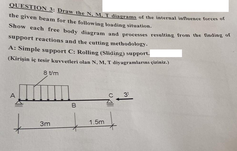 QUESTION 3: Draw the N, M. T diagrams of the internal influence forces of
the given beam for the following loading situation.
Show each free body diagram and processes resulting from the finding of
support reactions and the cutting methodology.
A: Simple support C: Rolling (Sliding) support.
(Kirişin iç tesir kuvvetleri olan N, M, T diyagramlarını çiziniz.)
8 t/m
3t
A
B
www.
t
3m
1.5m
Do
|