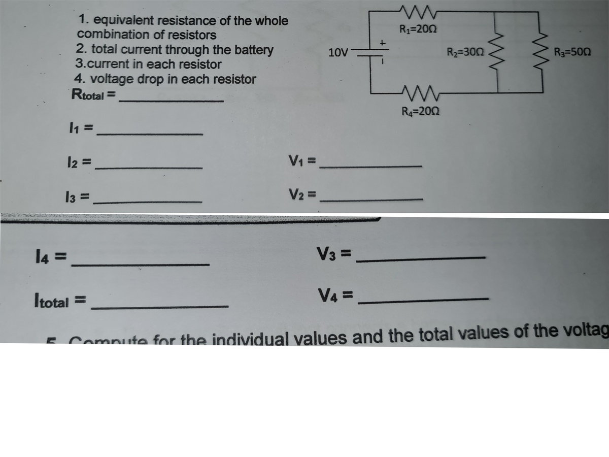 1. equivalent resistance of the whole
combination of resistors
R1=200
2. total current through the battery
3.current in each resistor
10V
R2=300
R3=500
4. voltage drop in each resistor
Rtotal =
R4=202
l2 =
V =
I3 =
V2 =
l4 =
V3 =
Itotal =
V4%3=
E Compute for the individual values and the total values of the voltag
