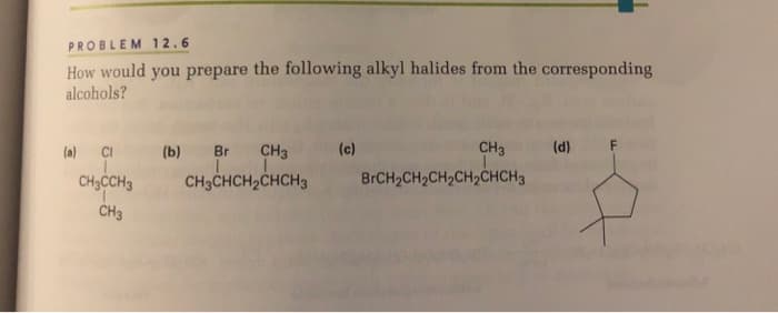 PROBLEM 12.6
How would you prepare the following alkyl halides from the corresponding
alcohols?
(a) CI
(b) Br CH3
(c)
CH3
(d)
CH3CCH3
CH3CHCH2CHCH3
BRCH2CH2CH2CH2CHCH3
CH3
