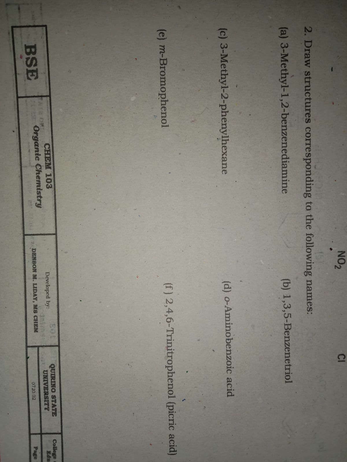 NO2
CI
2. Draw structures corresponding to the following names:
(a) 3-Methyl-1,2-benzenediamine
(b) 1,3,5-Benzenetriol
(c) 3-Methyl-2-phenylhexane
(d) o-Aminobenzoic acid
(e) m-Bromophenol
(f) 2,4,6-Trinitrophenol (picric acid)
CHEM 103
QUIRINO STATE
UNIVERSITY
College
Edu
Developed by:
BSE
Organice Chemistry
DENSON M. LIDAY, MS CHEM
0720.02
Page
