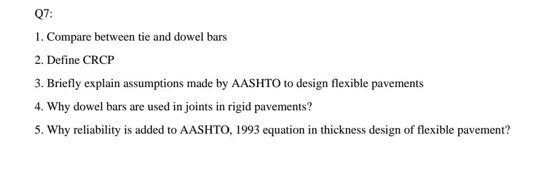 Q7:
1. Compare between tie and dowel bars
2. Define CRCP
3. Briefly explain assumptions made by AASHTO to design flexible pavements
4. Why dowel bars are used in joints in rigid pavements?
5. Why reliability is added to AASHTO, 1993 equation in thickness design of flexible pavement?
