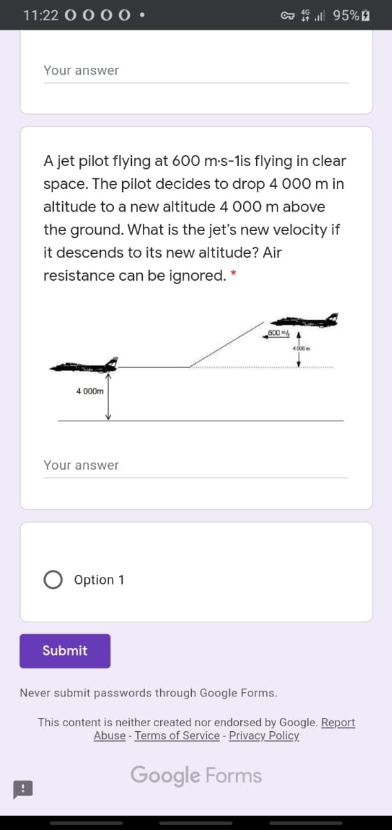 11:22
a ull 95% 9
Your answer
A jet pilot flying at 600 m-s-1is flying in clear
space. The pilot decides to drop 4 000 m in
altitude to a new altitude 4 000 m above
the ground. What is the jet's new velocity if
it descends to its new altitude? Air
resistance can be ignored. *
600 m
4000
4 000m
Your answer
Option 1
Submit
Never submit passwords through Google Forms.
This content is neither created nor endorsed by Google. Report
Abuse - Terms of Service - Privacy Policy
Google Forms
