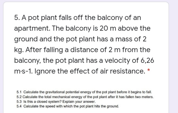 5. A pot plant falls off the balcony of an
apartment. The balcony is 20 m above the
ground and the pot plant has a mass of 2
kg. After falling a distance of 2 m from the
balcony, the pot plant has a velocity of 6,26
m-s-1. Ignore the effect of air resistance. *
5.1 Calculate the gravitational potential energy of the pot plant before it begins to fall.
5.2 Calculate the total mechanical energy of the pot plant after it has fallen two meters.
5.3 Is this a closed system? Explain your answer.
5.4 Calculate the speed with which the pot plant hits the ground.
