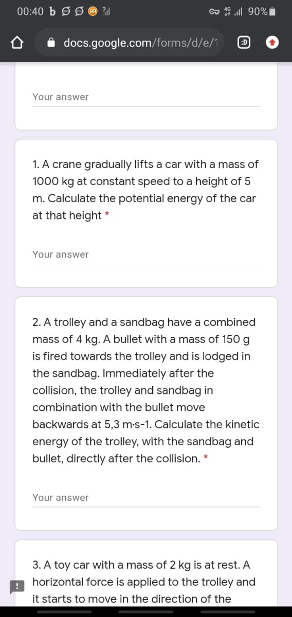 00:40 b S Ø O 2M
a ull 90% i
docs.google.com/forms/d/e/1
:D
Your answer
1. A crane gradually lifts a car with a mass of
1000 kg at constant speed to a height of 5
m. Calculate the potential energy of the car
at that height
Your answer
2. A trolley and a sandbag have a combined
mass of 4 kg. A bullet with a mass of 150 g
is fired towards the trolley and is lodged in
the sandbag. Immediately after the
collision, the trolley and sandbag in
combination with the bullet move
backwards at 5,3 m-s-1. Calculate the kinetic
energy of the trolley, with the sandbag and
bullet, directly after the collision. *
Your answer
3. A toy car with a mass of 2 kg is at rest. A
horizontal force is applied to the trolley and
it starts to move in the direction of the
